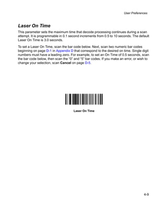 User Preferences



Laser On Time
This parameter sets the maximum time that decode processing continues during a scan
attempt. It is programmable in 0.1 second increments from 0.5 to 10 seconds. The default
Laser On Time is 3.0 seconds.

To set a Laser On Time, scan the bar code below. Next, scan two numeric bar codes
beginning on page D-1 in Appendix D that correspond to the desired on time. Single digit
numbers must have a leading zero. For example, to set an On Time of 0.5 seconds, scan
the bar code below, then scan the “0” and “5” bar codes. If you make an error, or wish to
change your selection, scan Cancel on page D-5.




                                     Laser On Time




                                                                                     4-9
 