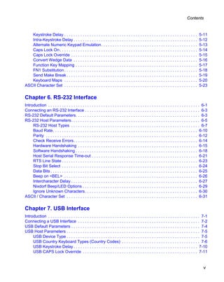 Contents



   Keystroke Delay . . . . . . . . . . . . . . . . . . . . . . . . . . . . . . . . . . . . . . . . . . . . . . . . . . . . . . . . . .       5-11
   Intra-Keystroke Delay . . . . . . . . . . . . . . . . . . . . . . . . . . . . . . . . . . . . . . . . . . . . . . . . . . . . . .         5-12
   Alternate Numeric Keypad Emulation. . . . . . . . . . . . . . . . . . . . . . . . . . . . . . . . . . . . . . . . . .                     5-13
   Caps Lock On . . . . . . . . . . . . . . . . . . . . . . . . . . . . . . . . . . . . . . . . . . . . . . . . . . . . . . . . . . . .      5-14
   Caps Lock Override . . . . . . . . . . . . . . . . . . . . . . . . . . . . . . . . . . . . . . . . . . . . . . . . . . . . . . .          5-15
   Convert Wedge Data . . . . . . . . . . . . . . . . . . . . . . . . . . . . . . . . . . . . . . . . . . . . . . . . . . . . . .            5-16
   Function Key Mapping . . . . . . . . . . . . . . . . . . . . . . . . . . . . . . . . . . . . . . . . . . . . . . . . . . . . .            5-17
   FN1 Substitution . . . . . . . . . . . . . . . . . . . . . . . . . . . . . . . . . . . . . . . . . . . . . . . . . . . . . . . . . .      5-18
   Send Make Break . . . . . . . . . . . . . . . . . . . . . . . . . . . . . . . . . . . . . . . . . . . . . . . . . . . . . . . . .         5-19
   Keyboard Maps . . . . . . . . . . . . . . . . . . . . . . . . . . . . . . . . . . . . . . . . . . . . . . . . . . . . . . . . . .         5-20
ASCII Character Set . . . . . . . . . . . . . . . . . . . . . . . . . . . . . . . . . . . . . . . . . . . . . . . . . . . . . . . . . .      5-23

Chapter 6. RS-232 Interface
Introduction . . . . . . . . . . . . . . . . . . . . . . . . . . . . . . . . . . . . . . . . . . . . . . . . . . . . . . . . . . . . . . . . . . 6-1
Connecting an RS-232 Interface . . . . . . . . . . . . . . . . . . . . . . . . . . . . . . . . . . . . . . . . . . . . . . . . . . 6-3
RS-232 Default Parameters. . . . . . . . . . . . . . . . . . . . . . . . . . . . . . . . . . . . . . . . . . . . . . . . . . . . . . 6-3
RS-232 Host Parameters. . . . . . . . . . . . . . . . . . . . . . . . . . . . . . . . . . . . . . . . . . . . . . . . . . . . . . . . 6-5
     RS-232 Host Types . . . . . . . . . . . . . . . . . . . . . . . . . . . . . . . . . . . . . . . . . . . . . . . . . . . . . . . . 6-7
     Baud Rate. . . . . . . . . . . . . . . . . . . . . . . . . . . . . . . . . . . . . . . . . . . . . . . . . . . . . . . . . . . . . . . 6-10
     Parity . . . . . . . . . . . . . . . . . . . . . . . . . . . . . . . . . . . . . . . . . . . . . . . . . . . . . . . . . . . . . . . . . . 6-12
     Check Receive Errors. . . . . . . . . . . . . . . . . . . . . . . . . . . . . . . . . . . . . . . . . . . . . . . . . . . . . . 6-14
     Hardware Handshaking . . . . . . . . . . . . . . . . . . . . . . . . . . . . . . . . . . . . . . . . . . . . . . . . . . . . 6-15
     Software Handshaking . . . . . . . . . . . . . . . . . . . . . . . . . . . . . . . . . . . . . . . . . . . . . . . . . . . . . 6-18
     Host Serial Response Time-out . . . . . . . . . . . . . . . . . . . . . . . . . . . . . . . . . . . . . . . . . . . . . . 6-21
     RTS Line State . . . . . . . . . . . . . . . . . . . . . . . . . . . . . . . . . . . . . . . . . . . . . . . . . . . . . . . . . . . 6-23
     Stop Bit Select . . . . . . . . . . . . . . . . . . . . . . . . . . . . . . . . . . . . . . . . . . . . . . . . . . . . . . . . . . . 6-24
     Data Bits . . . . . . . . . . . . . . . . . . . . . . . . . . . . . . . . . . . . . . . . . . . . . . . . . . . . . . . . . . . . . . . . 6-25
     Beep on <BEL> . . . . . . . . . . . . . . . . . . . . . . . . . . . . . . . . . . . . . . . . . . . . . . . . . . . . . . . . . . 6-26
     Intercharacter Delay . . . . . . . . . . . . . . . . . . . . . . . . . . . . . . . . . . . . . . . . . . . . . . . . . . . . . . . 6-27
     Nixdorf Beep/LED Options . . . . . . . . . . . . . . . . . . . . . . . . . . . . . . . . . . . . . . . . . . . . . . . . . . 6-29
     Ignore Unknown Characters . . . . . . . . . . . . . . . . . . . . . . . . . . . . . . . . . . . . . . . . . . . . . . . . . 6-30
ASCII / Character Set . . . . . . . . . . . . . . . . . . . . . . . . . . . . . . . . . . . . . . . . . . . . . . . . . . . . . . . . . 6-31

Chapter 7. USB Interface
Introduction . . . . . . . . . . . . . . . . . . . . . . . . . . . . . . . . . . . . . . . . . . . . . . . . . . . . . . . . . . . . . . . . . . 7-1
Connecting a USB Interface . . . . . . . . . . . . . . . . . . . . . . . . . . . . . . . . . . . . . . . . . . . . . . . . . . . . . 7-2
USB Default Parameters . . . . . . . . . . . . . . . . . . . . . . . . . . . . . . . . . . . . . . . . . . . . . . . . . . . . . . . . 7-4
USB Host Parameters . . . . . . . . . . . . . . . . . . . . . . . . . . . . . . . . . . . . . . . . . . . . . . . . . . . . . . . . . . 7-5
     USB Device Type . . . . . . . . . . . . . . . . . . . . . . . . . . . . . . . . . . . . . . . . . . . . . . . . . . . . . . . . . . 7-5
     USB Country Keyboard Types (Country Codes) . . . . . . . . . . . . . . . . . . . . . . . . . . . . . . . . . . 7-6
     USB Keystroke Delay . . . . . . . . . . . . . . . . . . . . . . . . . . . . . . . . . . . . . . . . . . . . . . . . . . . . . . 7-10
     USB CAPS Lock Override . . . . . . . . . . . . . . . . . . . . . . . . . . . . . . . . . . . . . . . . . . . . . . . . . . 7-11


                                                                                                                                                v
 