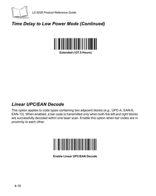 LS 9208 Product Reference Guide



Time Delay to Low Power Mode (Continued)




                                 Extended (127.5 Hours)




Linear UPC/EAN Decode
This option applies to code types containing two adjacent blocks (e.g., UPC-A, EAN-8,
EAN-13). When enabled, a bar code is transmitted only when both the left and right blocks
are successfully decoded within one laser scan. Enable this option when bar codes are in
proximity to each other.




                             Enable Linear UPC/EAN Decode




  4-18
 