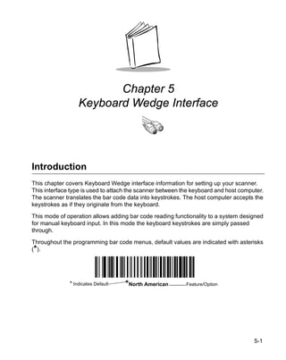 Chapter 5
                  Keyboard Wedge Interface




Introduction
This chapter covers Keyboard Wedge interface information for setting up your scanner.
This interface type is used to attach the scanner between the keyboard and host computer.
The scanner translates the bar code data into keystrokes. The host computer accepts the
keystrokes as if they originate from the keyboard.

This mode of operation allows adding bar code reading functionality to a system designed
for manual keyboard input. In this mode the keyboard keystrokes are simply passed
through.

Throughout the programming bar code menus, default values are indicated with asterisks
(*).




              * Indicates Default   *North American        Feature/Option




                                                                                     5-1
 