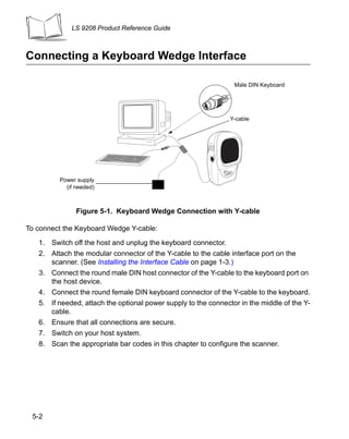 LS 9208 Product Reference Guide



Connecting a Keyboard Wedge Interface

                                                                 Male DIN Keyboard




                                                                Y-cable




         Power supply
           (if needed)



               Figure 5-1. Keyboard Wedge Connection with Y-cable

To connect the Keyboard Wedge Y-cable:

   1. Switch off the host and unplug the keyboard connector.
   2. Attach the modular connector of the Y-cable to the cable interface port on the
      scanner. (See Installing the Interface Cable on page 1-3.)
   3. Connect the round male DIN host connector of the Y-cable to the keyboard port on
      the host device.
   4. Connect the round female DIN keyboard connector of the Y-cable to the keyboard.
   5. If needed, attach the optional power supply to the connector in the middle of the Y-
      cable.
   6. Ensure that all connections are secure.
   7. Switch on your host system.
   8. Scan the appropriate bar codes in this chapter to configure the scanner.




 5-2
 