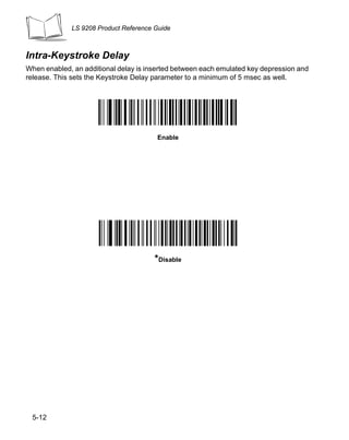 LS 9208 Product Reference Guide



Intra-Keystroke Delay
When enabled, an additional delay is inserted between each emulated key depression and
release. This sets the Keystroke Delay parameter to a minimum of 5 msec as well.




                                        Enable




                                       *Disable




 5-12
 