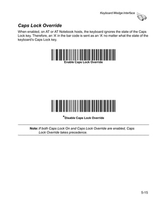 Keyboard Wedge Interface



Caps Lock Override
When enabled, on AT or AT Notebook hosts, the keyboard ignores the state of the Caps
Lock key. Therefore, an ‘A’ in the bar code is sent as an ‘A’ no matter what the state of the
keyboard’s Caps Lock key.




                                 Enable Caps Lock Override




                                *Disable Caps Lock Override

        Note: If both Caps Lock On and Caps Lock Override are enabled, Caps
              Lock Override takes precedence.




                                                                                        5-15
 
