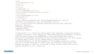 10© Cloudera, Inc. All rights reserved.
<page>
<title>Anarchism</title>
<ns>0</ns>
<id>12</id>
<revision>
<id>584215651</id>
<parentid>584213644</parentid>
<timestamp>2013-12-02T15:14:01Z</timestamp>
<contributor>
<username>AnomieBOT</username>
<id>7611264</id>
</contributor>
<comment>Rescuing orphaned refs ("autogenerated1" from rev
584155010; "bbc" from rev 584155010)</comment>
<text xml:space="preserve">{{Redirect|Anarchist|the fictional character|
Anarchist (comics)}}
{{Redirect|Anarchists}}
{{pp-move-indef}}
{{Anarchism sidebar}}
'''Anarchism''' is a [[political philosophy]] that advocates [[stateless society|
stateless societies]] often defined as [[self-governance|self-governed]] voluntary
institutions,<ref>"ANARCHISM, a social philosophy that rejects
authoritarian government and maintains that voluntary institutions are best suited
to express man's natural social tendencies." George Woodcock.
"Anarchism" at The Encyclopedia of Philosophy</ref><ref>
"In a society developed on these lines, the voluntary associations which
already now begin to cover all the fields of human activity would take a still
greater extension so as to substitute
...
 