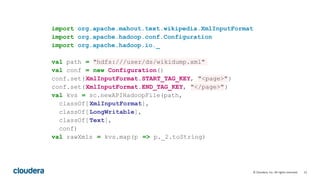 12© Cloudera, Inc. All rights reserved.
import org.apache.mahout.text.wikipedia.XmlInputFormat
import org.apache.hadoop.conf.Configuration
import org.apache.hadoop.io._
val path = "hdfs:///user/ds/wikidump.xml"
val conf = new Configuration()
conf.set(XmlInputFormat.START_TAG_KEY, "<page>")
conf.set(XmlInputFormat.END_TAG_KEY, "</page>")
val kvs = sc.newAPIHadoopFile(path,
classOf[XmlInputFormat],
classOf[LongWritable],
classOf[Text],
conf)
val rawXmls = kvs.map(p => p._2.toString)
 