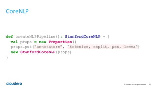 15© Cloudera, Inc. All rights reserved.
CoreNLP
def createNLPPipeline(): StanfordCoreNLP = {
val props = new Properties()
props.put("annotators", "tokenize, ssplit, pos, lemma")
new StanfordCoreNLP(props)
}
 