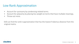 23© Cloudera, Inc. All rights reserved.
Low Rank Approximation
• Account for synonymy by condensing related terms.
• Account for polysemy by placing less weight on terms that have multiple meanings.
• Throw out noise.
SVD can find the rank-k approximation that has the lowest Frobenius distance from the
original matrix.
 