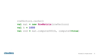27© Cloudera, Inc. All rights reserved.
rowVectors.cache()
val mat = new RowMatrix(rowVectors)
val k = 1000
val svd = mat.computeSVD(k, computeU=true)
 