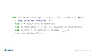 33© Cloudera, Inc. All rights reserved.
def topTermsInConcept(concept: Int, numTerms: Int)
: Seq[(String, Double)] = {
val v = svd.V.toBreezeMatrix
val termWeights = v(::, k).toArray.zipWithIndex
val sorted = termWeights.sortBy(-_._1)
sorted.take(numTerms)
}
 