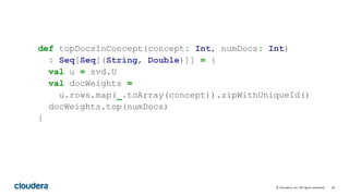 34© Cloudera, Inc. All rights reserved.
def topDocsInConcept(concept: Int, numDocs: Int)
: Seq[Seq[(String, Double)]] = {
val u = svd.U
val docWeights =
u.rows.map(_.toArray(concept)).zipWithUniqueId()
docWeights.top(numDocs)
}
 
