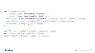 39© Cloudera, Inc. All rights reserved.
def topTermsForTerm(
normalizedVS : BDenseMatrix[Double],
termId: Int): Seq[(Double, Int)] = {
val rowVec = new BDenseVector[Double](row(normalizedVS, termId).toArray)
val termScores = (normalizedVS * rowVec).toArray.zipWithIndex
termScores.sortBy(- _._1).take(10)
}
val VS = multiplyByDiagonalMatrix(svd.V, svd.s)
val normalizedVS = rowsNormalized(VS)
topTermsForTerm(normalizedVS, id, termIds)
 