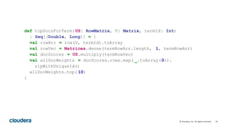 43© Cloudera, Inc. All rights reserved.
def topDocsForTerm( US: RowMatrix, V: Matrix, termId: Int)
: Seq[(Double, Long)] = {
val rowArr = row(V, termId).toArray
val rowVec = Matrices.dense(termRowArr.length, 1, termRowArr)
val docScores = US.multiply(termRowVec)
val allDocWeights = docScores.rows.map( _.toArray(0)).
zipWithUniqueId()
allDocWeights.top( 10)
}
 