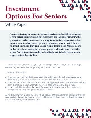 Investment
Options For Seniors
White Paper
Communicatinginvestmentoptionstoseniorscanbedifficultbecause
of the perception surrounding investment at a late age. Primarily, the
perception is that investment is a long-term tactic to generate further
income—not a short-term option. And seniors worry that if they try
to invest in stocks, they run a huge risk of losing a lot. Many seniors
today have been saving for a good portion of their lives—and they
expect Social Security—so they’re less likely to think about investment
opportunities later in life.
As a financial advisor, that’s a perception you can change. And, if you do, it could mean huge
benefits for your clients, which improves your reputation with them.
The process is threefold:
•	 Communicate to seniors that it’s not too late to make money through investments during
their lifetime; there are investments that can pay off within three to five years.
•	 Communicate the idea that they can use their nest egg now to make investments that will help
their children, successors, and trusts even more if the right investments are made.
•	 If they don’t think they have the money for investment, there are steps they can take to
change that, including selling their life insurance policy.
As we discuss further options, each one will fall into one of these categories. Because, in the end,
your goal is to show seniors how to be responsible with their finances in both how they spend it
now and where they invest it for the future.
 