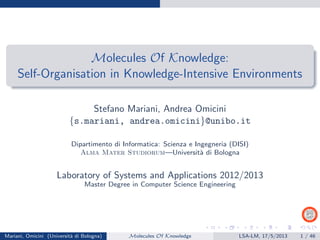 Molecules Of Knowledge:
Self-Organisation in Knowledge-Intensive Environments
Stefano Mariani, Andrea Omicini
{s.mariani, andrea.omicini}@unibo.it
Dipartimento di Informatica: Scienza e Ingegneria (DISI)
Alma Mater Studiorum—Universit`a di Bologna
Laboratory of Systems and Applications 2012/2013
Master Degree in Computer Science Engineering
Mariani, Omicini (Universit`a di Bologna) Molecules Of Knowledge LSA-LM, 17/5/2013 1 / 46
 