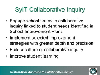 SyIT Collaborative Inquiry
• Engage school teams in collaborative
  inquiry linked to student needs identified in
  School Improvement Plans
• Implement selected improvement
  strategies with greater depth and precision
• Build a culture of collaborative inquiry
• Improve student learning


  System-Wide Approach to Collaborative Inquiry
 