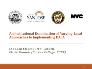 An Institutional Examination of Varying Local
Approaches to Implementing DACA
Shannon Gleeson (ILR, Cornell)
Els de Graauw (Baruch College, CUNY)
1
 