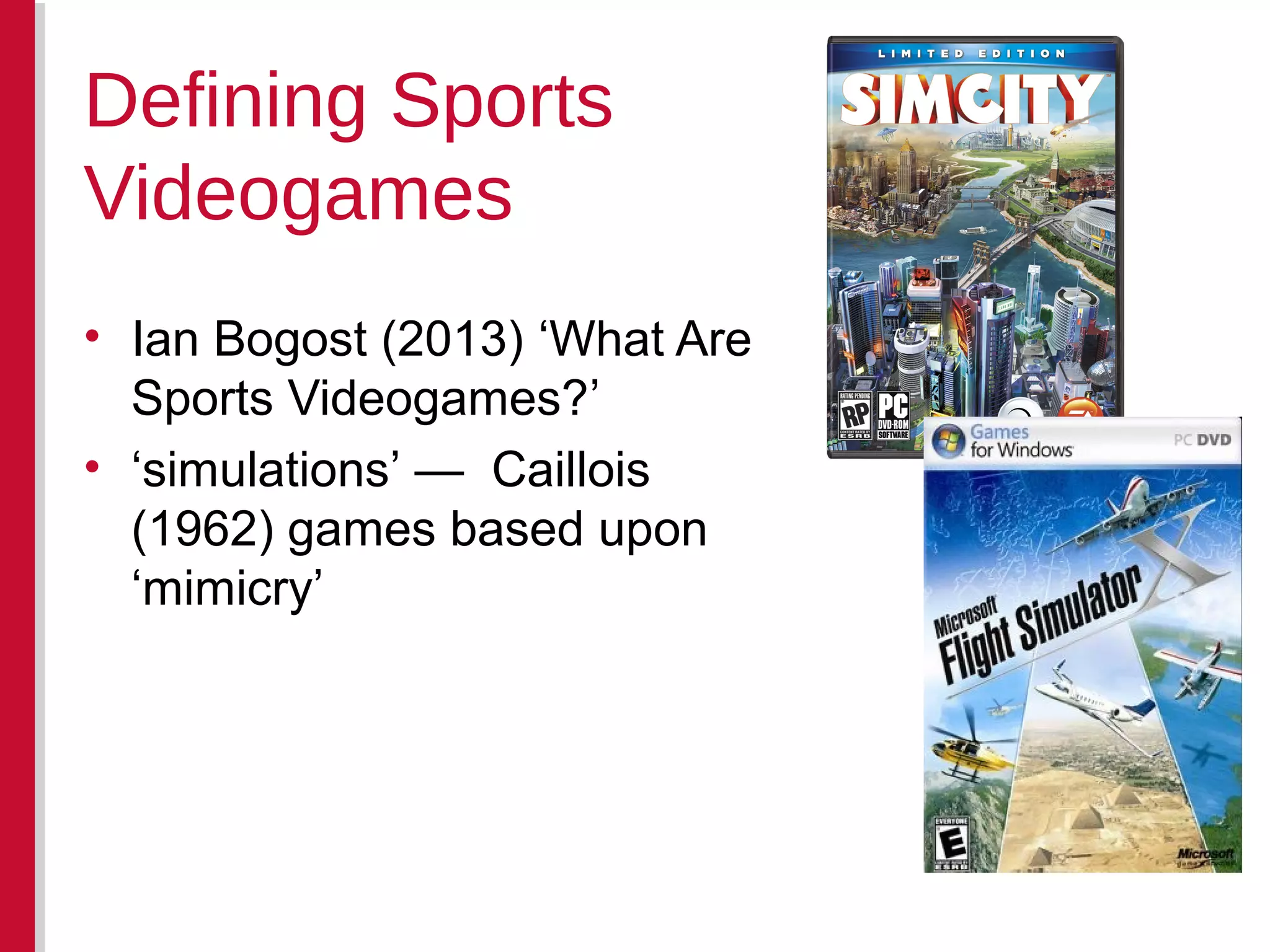 • Ian Bogost (2013) ‘What Are
Sports Videogames?’
• ‘simulations’ — Caillois
(1962) games based upon
‘mimicry’
Defining Sports
Videogames
 
