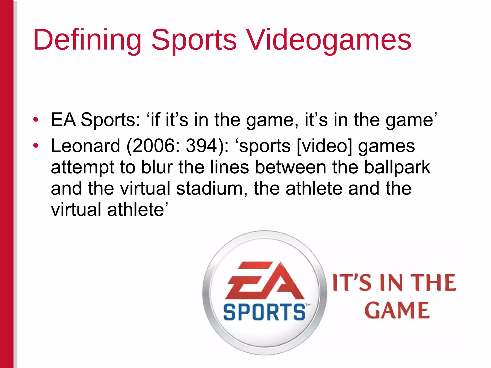 • EA Sports: ‘if it’s in the game, it’s in the game’
• Leonard (2006: 394): ‘sports [video] games
attempt to blur the lines between the ballpark
and the virtual stadium, the athlete and the
virtual athlete’
Defining Sports Videogames
 