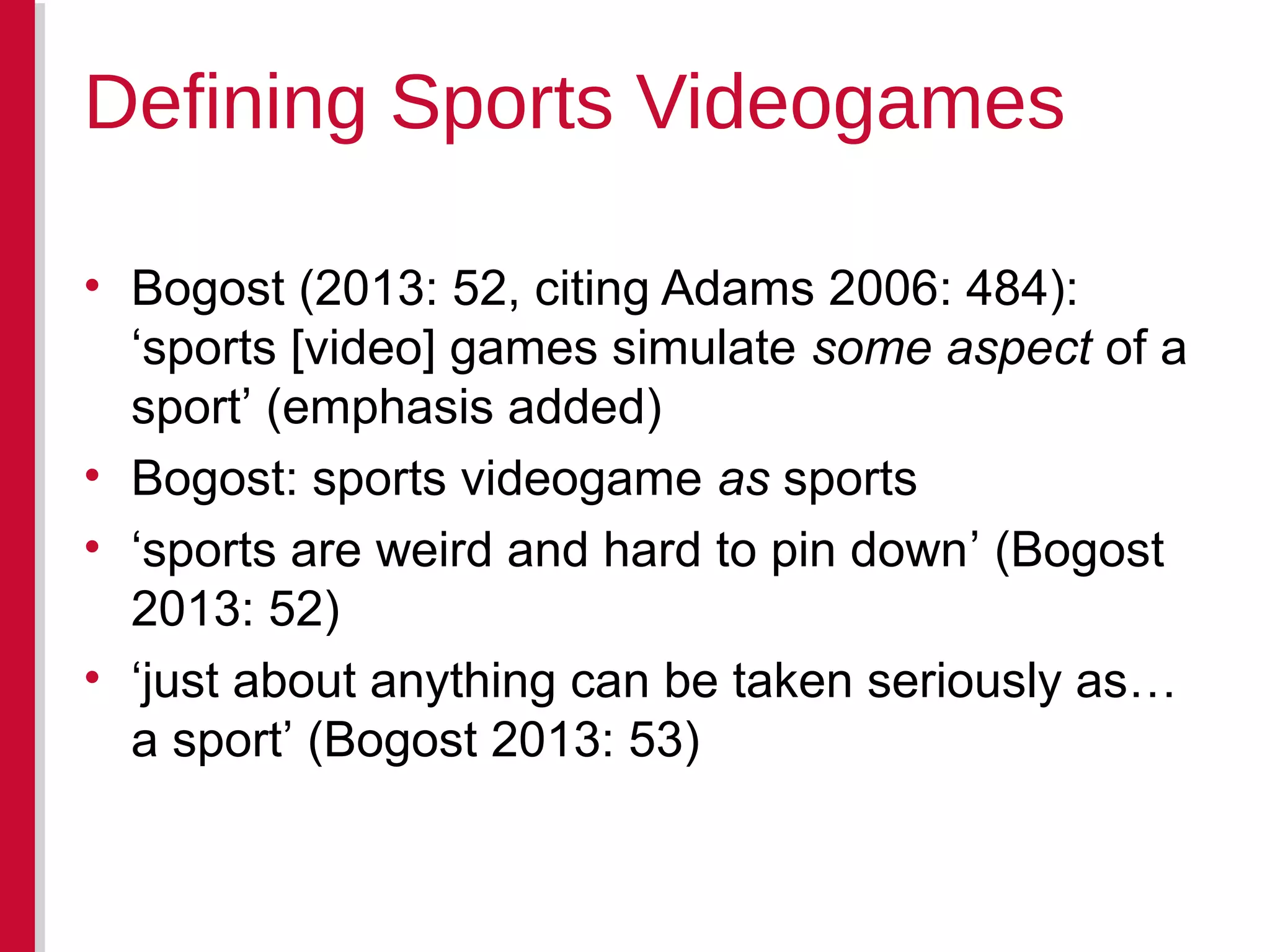 • Bogost (2013: 52, citing Adams 2006: 484):
‘sports [video] games simulate some aspect of a
sport’ (emphasis added)
• Bogost: sports videogame as sports
• ‘sports are weird and hard to pin down’ (Bogost
2013: 52)
• ‘just about anything can be taken seriously as…
a sport’ (Bogost 2013: 53)
Defining Sports Videogames
 