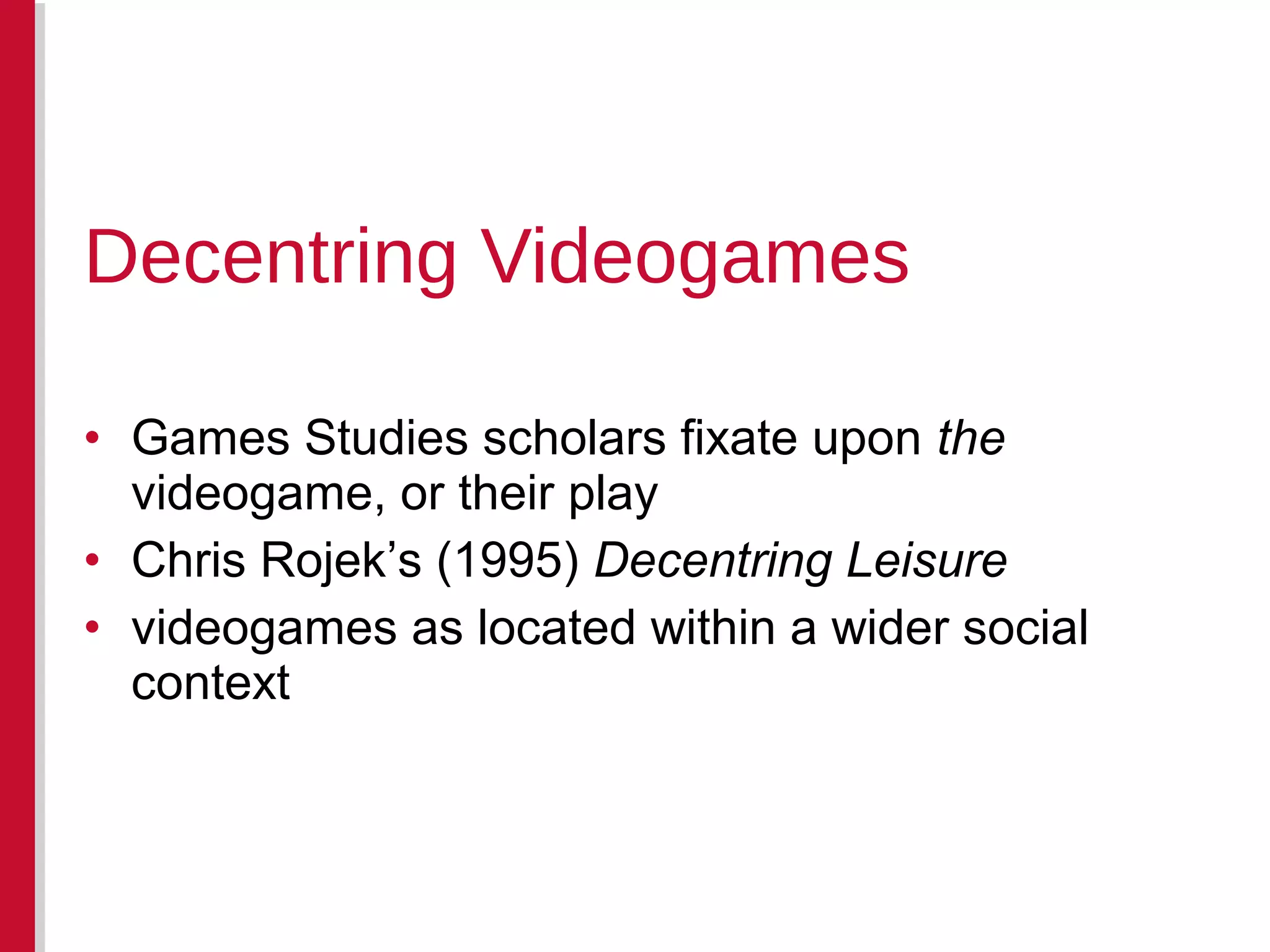 • Games Studies scholars fixate upon the
videogame, or their play
• Chris Rojek’s (1995) Decentring Leisure
• videogames as located within a wider social
context
Decentring Videogames
 