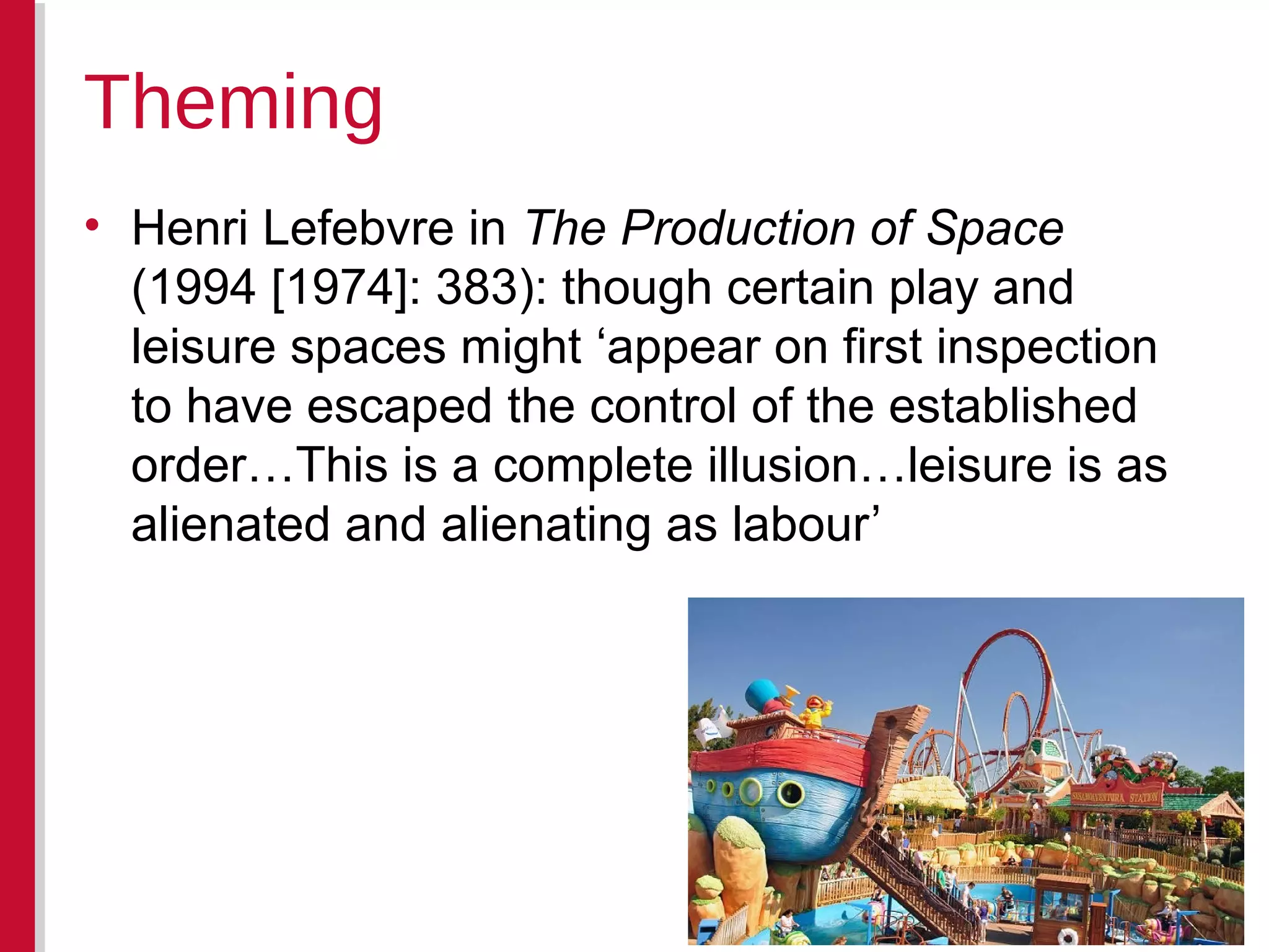 • Henri Lefebvre in The Production of Space
(1994 [1974]: 383): though certain play and
leisure spaces might ‘appear on first inspection
to have escaped the control of the established
order…This is a complete illusion…leisure is as
alienated and alienating as labour’
Theming
 