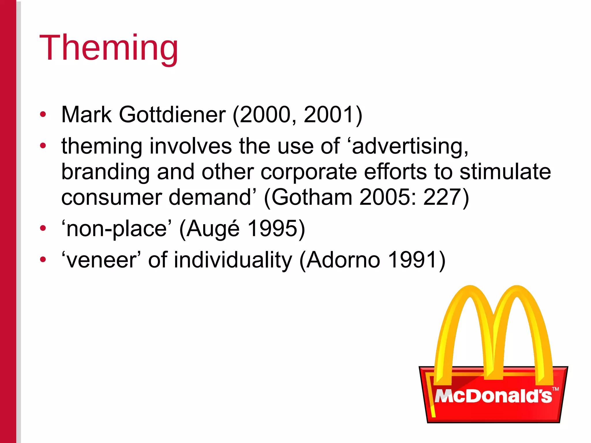 • Mark Gottdiener (2000, 2001)
• theming involves the use of ‘advertising,
branding and other corporate efforts to stimulate
consumer demand’ (Gotham 2005: 227)
• ‘non-place’ (Augé 1995)
• ‘veneer’ of individuality (Adorno 1991)
Theming
 