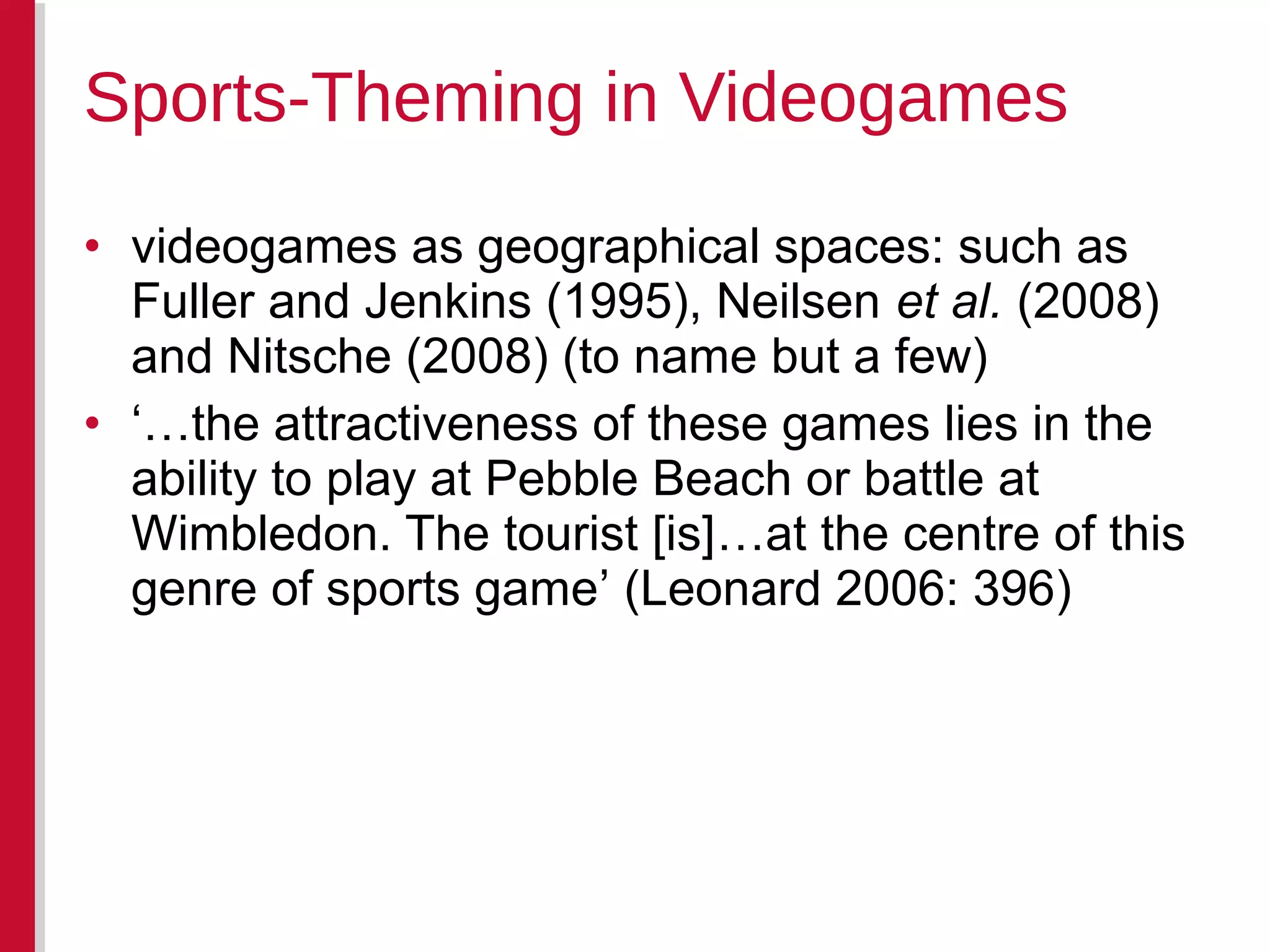 • videogames as geographical spaces: such as
Fuller and Jenkins (1995), Neilsen et al. (2008)
and Nitsche (2008) (to name but a few)
• ‘…the attractiveness of these games lies in the
ability to play at Pebble Beach or battle at
Wimbledon. The tourist [is]…at the centre of this
genre of sports game’ (Leonard 2006: 396)
Sports-Theming in Videogames
 