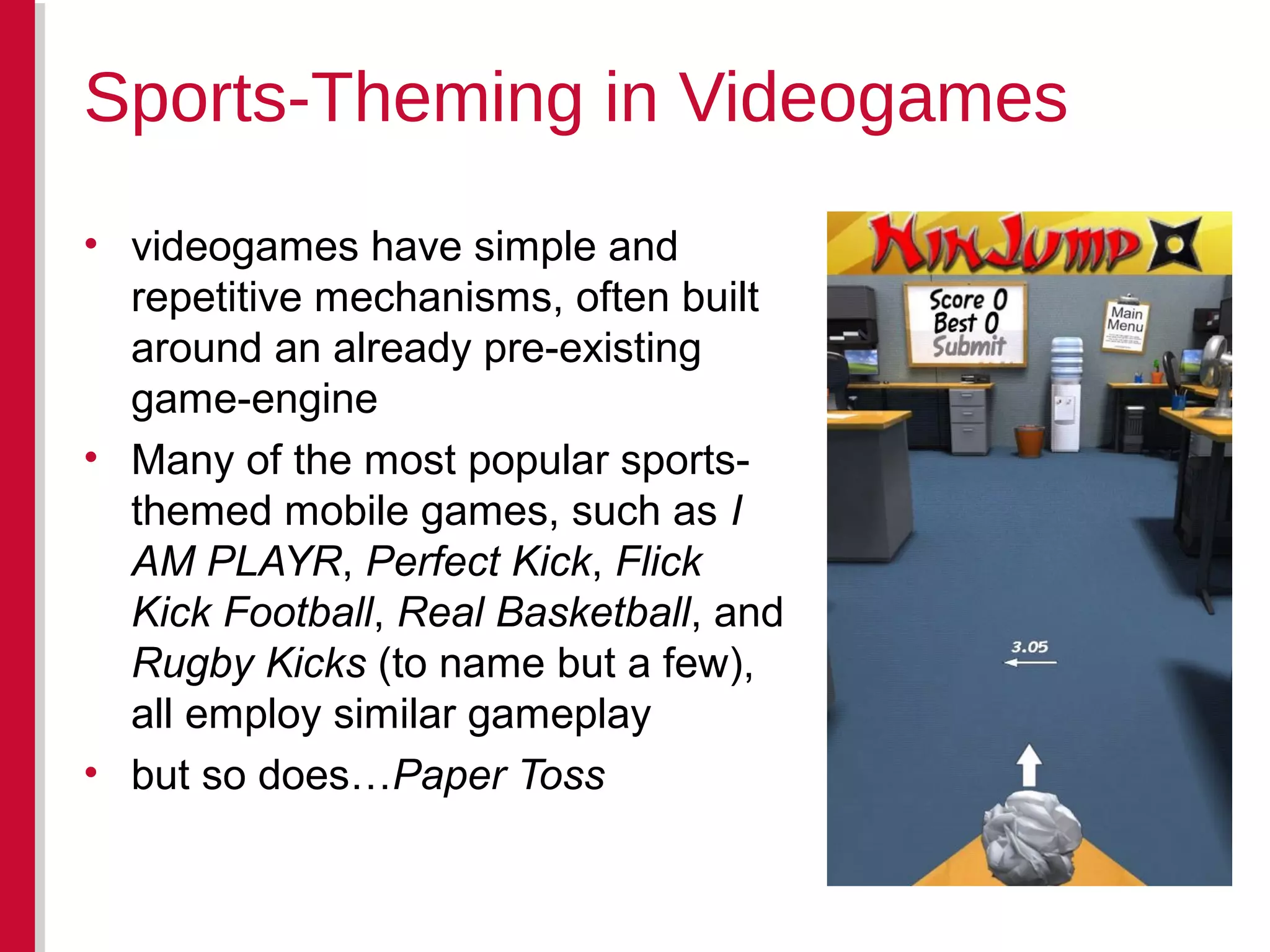 • videogames have simple and
repetitive mechanisms, often built
around an already pre-existing
game-engine
• Many of the most popular sports-
themed mobile games, such as I
AM PLAYR, Perfect Kick, Flick
Kick Football, Real Basketball, and
Rugby Kicks (to name but a few),
all employ similar gameplay
• but so does…Paper Toss
Sports-Theming in Videogames
 