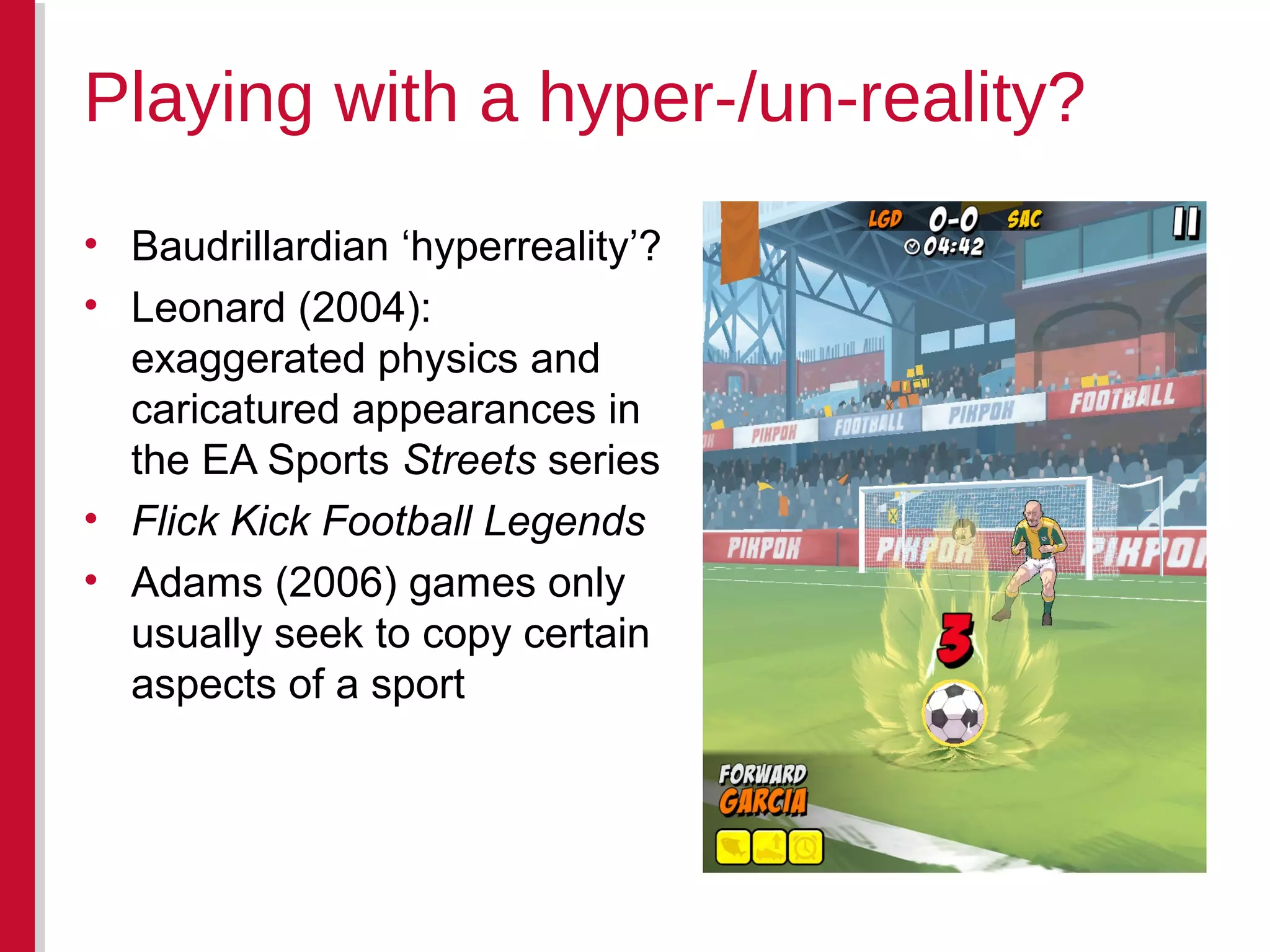 • Baudrillardian ‘hyperreality’?
• Leonard (2004):
exaggerated physics and
caricatured appearances in
the EA Sports Streets series
• Flick Kick Football Legends
• Adams (2006) games only
usually seek to copy certain
aspects of a sport
Playing with a hyper-/un-reality?
 