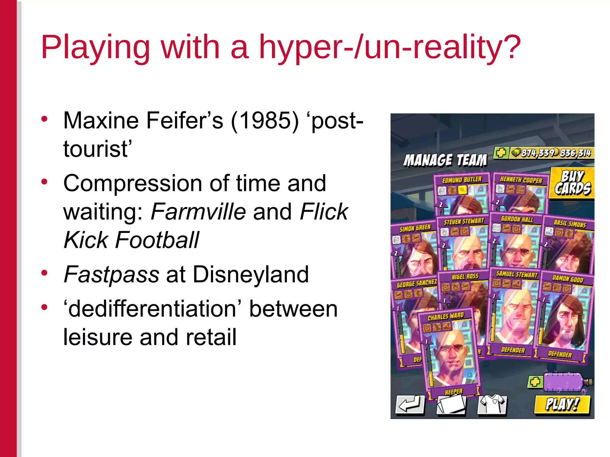 • Maxine Feifer’s (1985) ‘post-
tourist’
• Compression of time and
waiting: Farmville and Flick
Kick Football
• Fastpass at Disneyland
• ‘dedifferentiation’ between
leisure and retail
Playing with a hyper-/un-reality?
 