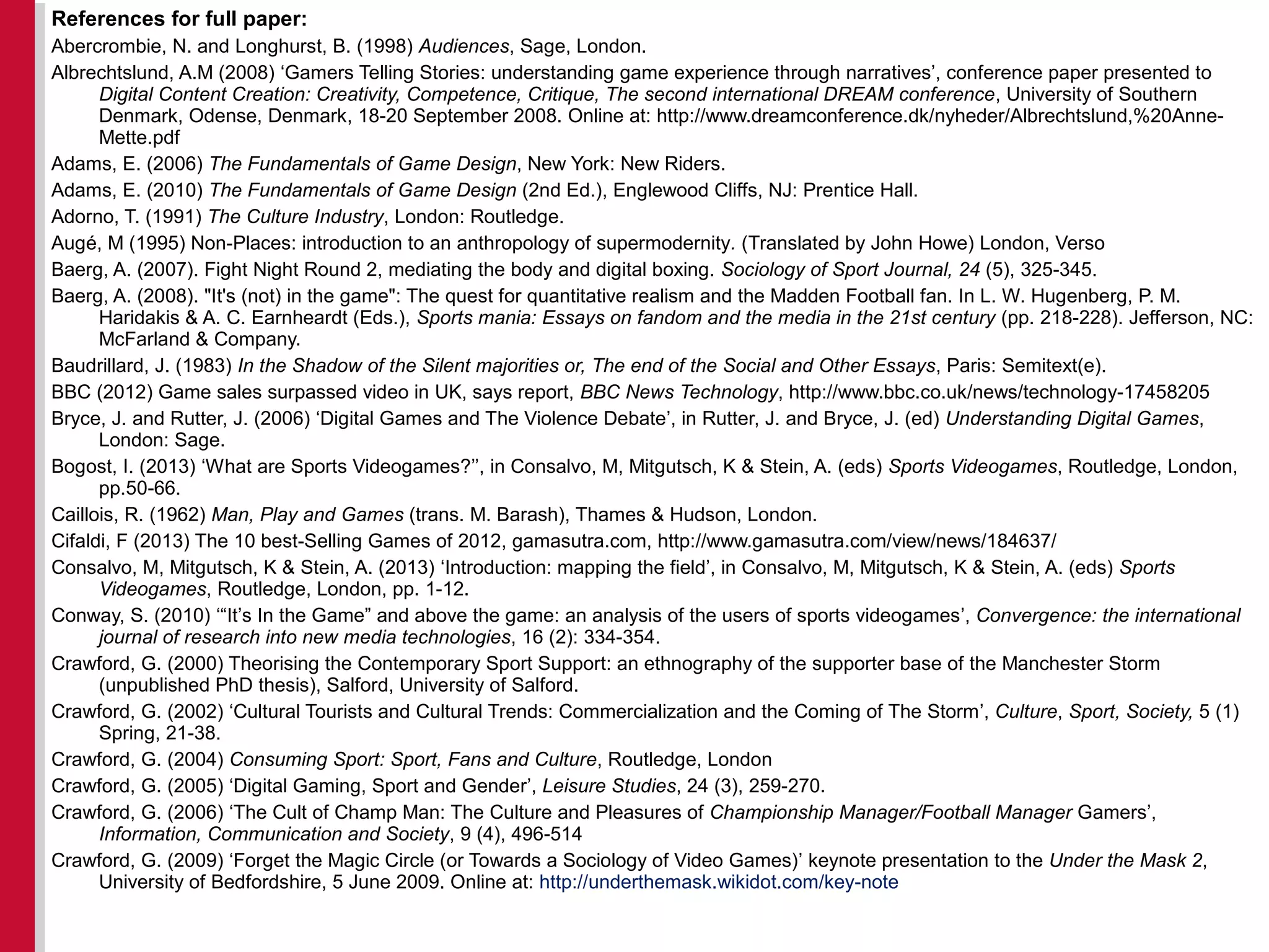 References for full paper:
Abercrombie, N. and Longhurst, B. (1998) Audiences, Sage, London.
Albrechtslund, A.M (2008) ‘Gamers Telling Stories: understanding game experience through narratives’, conference paper presented to
Digital Content Creation: Creativity, Competence, Critique, The second international DREAM conference, University of Southern
Denmark, Odense, Denmark, 18-20 September 2008. Online at: http://www.dreamconference.dk/nyheder/Albrechtslund,%20Anne-
Mette.pdf
Adams, E. (2006) The Fundamentals of Game Design, New York: New Riders.
Adams, E. (2010) The Fundamentals of Game Design (2nd Ed.), Englewood Cliffs, NJ: Prentice Hall.
Adorno, T. (1991) The Culture Industry, London: Routledge.
Augé, M (1995) Non-Places: introduction to an anthropology of supermodernity. (Translated by John Howe) London, Verso
Baerg, A. (2007). Fight Night Round 2, mediating the body and digital boxing. Sociology of Sport Journal, 24 (5), 325-345.
Baerg, A. (2008). "It's (not) in the game": The quest for quantitative realism and the Madden Football fan. In L. W. Hugenberg, P. M.
Haridakis & A. C. Earnheardt (Eds.), Sports mania: Essays on fandom and the media in the 21st century (pp. 218-228). Jefferson, NC:
McFarland & Company.
Baudrillard, J. (1983) In the Shadow of the Silent majorities or, The end of the Social and Other Essays, Paris: Semitext(e).
BBC (2012) Game sales surpassed video in UK, says report, BBC News Technology, http://www.bbc.co.uk/news/technology-17458205
Bryce, J. and Rutter, J. (2006) ‘Digital Games and The Violence Debate’, in Rutter, J. and Bryce, J. (ed) Understanding Digital Games,
London: Sage.
Bogost, I. (2013) ‘What are Sports Videogames?’’, in Consalvo, M, Mitgutsch, K & Stein, A. (eds) Sports Videogames, Routledge, London,
pp.50-66.
Caillois, R. (1962) Man, Play and Games (trans. M. Barash), Thames & Hudson, London.
Cifaldi, F (2013) The 10 best-Selling Games of 2012, gamasutra.com, http://www.gamasutra.com/view/news/184637/
Consalvo, M, Mitgutsch, K & Stein, A. (2013) ‘Introduction: mapping the field’, in Consalvo, M, Mitgutsch, K & Stein, A. (eds) Sports
Videogames, Routledge, London, pp. 1-12.
Conway, S. (2010) ‘“It’s In the Game” and above the game: an analysis of the users of sports videogames’, Convergence: the international
journal of research into new media technologies, 16 (2): 334-354.
Crawford, G. (2000) Theorising the Contemporary Sport Support: an ethnography of the supporter base of the Manchester Storm
(unpublished PhD thesis), Salford, University of Salford.
Crawford, G. (2002) ‘Cultural Tourists and Cultural Trends: Commercialization and the Coming of The Storm’, Culture, Sport, Society, 5 (1)
Spring, 21-38.
Crawford, G. (2004) Consuming Sport: Sport, Fans and Culture, Routledge, London
Crawford, G. (2005) ‘Digital Gaming, Sport and Gender’, Leisure Studies, 24 (3), 259-270.
Crawford, G. (2006) ‘The Cult of Champ Man: The Culture and Pleasures of Championship Manager/Football Manager Gamers’,
Information, Communication and Society, 9 (4), 496-514
Crawford, G. (2009) ‘Forget the Magic Circle (or Towards a Sociology of Video Games)’ keynote presentation to the Under the Mask 2,
University of Bedfordshire, 5 June 2009. Online at: http://underthemask.wikidot.com/key-note
 