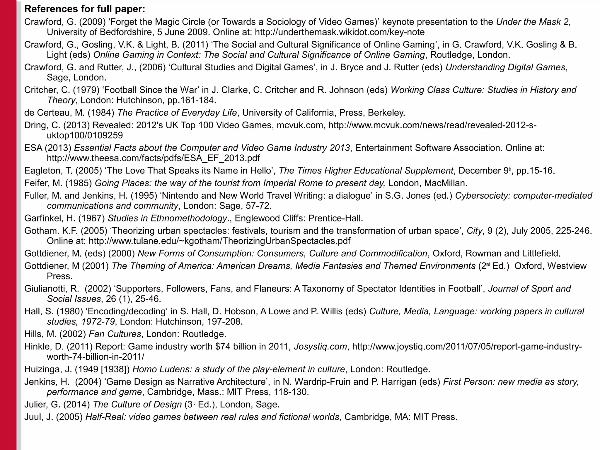 References for full paper:
Crawford, G. (2009) ‘Forget the Magic Circle (or Towards a Sociology of Video Games)’ keynote presentation to the Under the Mask 2,
University of Bedfordshire, 5 June 2009. Online at: http://underthemask.wikidot.com/key-note
Crawford, G., Gosling, V.K. & Light, B. (2011) ‘The Social and Cultural Significance of Online Gaming’, in G. Crawford, V.K. Gosling & B.
Light (eds) Online Gaming in Context: The Social and Cultural Significance of Online Gaming, Routledge, London.
Crawford, G. and Rutter, J., (2006) ‘Cultural Studies and Digital Games’, in J. Bryce and J. Rutter (eds) Understanding Digital Games,
Sage, London.
Critcher, C. (1979) ‘Football Since the War’ in J. Clarke, C. Critcher and R. Johnson (eds) Working Class Culture: Studies in History and
Theory, London: Hutchinson, pp.161-184.
de Certeau, M. (1984) The Practice of Everyday Life, University of California, Press, Berkeley.
Dring, C. (2013) Revealed: 2012's UK Top 100 Video Games, mcvuk.com, http://www.mcvuk.com/news/read/revealed-2012-s-
uktop100/0109259
ESA (2013) Essential Facts about the Computer and Video Game Industry 2013, Entertainment Software Association. Online at:
http://www.theesa.com/facts/pdfs/ESA_EF_2013.pdf
Eagleton, T. (2005) ‘The Love That Speaks its Name in Hello’, The Times Higher Educational Supplement, December 9th
, pp.15-16.
Feifer, M. (1985) Going Places: the way of the tourist from Imperial Rome to present day, London, MacMillan.
Fuller, M. and Jenkins, H. (1995) ‘Nintendo and New World Travel Writing: a dialogue’ in S.G. Jones (ed.) Cybersociety: computer-mediated
communications and community, London: Sage, 57-72.
Garfinkel, H. (1967) Studies in Ethnomethodology., Englewood Cliffs: Prentice-Hall.
Gotham. K.F. (2005) ‘Theorizing urban spectacles: festivals, tourism and the transformation of urban space’, City, 9 (2), July 2005, 225-246.
Online at: http://www.tulane.edu/~kgotham/TheorizingUrbanSpectacles.pdf
Gottdiener, M. (eds) (2000) New Forms of Consumption: Consumers, Culture and Commodification, Oxford, Rowman and Littlefield.
Gottdiener, M (2001) The Theming of America: American Dreams, Media Fantasies and Themed Environments (2nd
Ed.) Oxford, Westview
Press.
Giulianotti, R. (2002) ‘Supporters, Followers, Fans, and Flaneurs: A Taxonomy of Spectator Identities in Football’, Journal of Sport and
Social Issues, 26 (1), 25-46.
Hall, S. (1980) ‘Encoding/decoding’ in S. Hall, D. Hobson, A Lowe and P. Willis (eds) Culture, Media, Language: working papers in cultural
studies, 1972-79, London: Hutchinson, 197-208.
Hills, M. (2002) Fan Cultures, London: Routledge.
Hinkle, D. (2011) Report: Game industry worth $74 billion in 2011, Josystiq.com, http://www.joystiq.com/2011/07/05/report-game-industry-
worth-74-billion-in-2011/
Huizinga, J. (1949 [1938]) Homo Ludens: a study of the play-element in culture, London: Routledge.
Jenkins, H. (2004) ‘Game Design as Narrative Architecture’, in N. Wardrip-Fruin and P. Harrigan (eds) First Person: new media as story,
performance and game, Cambridge, Mass.: MIT Press, 118-130.
Julier, G. (2014) The Culture of Design (3rd
Ed.), London, Sage.
Juul, J. (2005) Half-Real: video games between real rules and fictional worlds, Cambridge, MA: MIT Press.
 