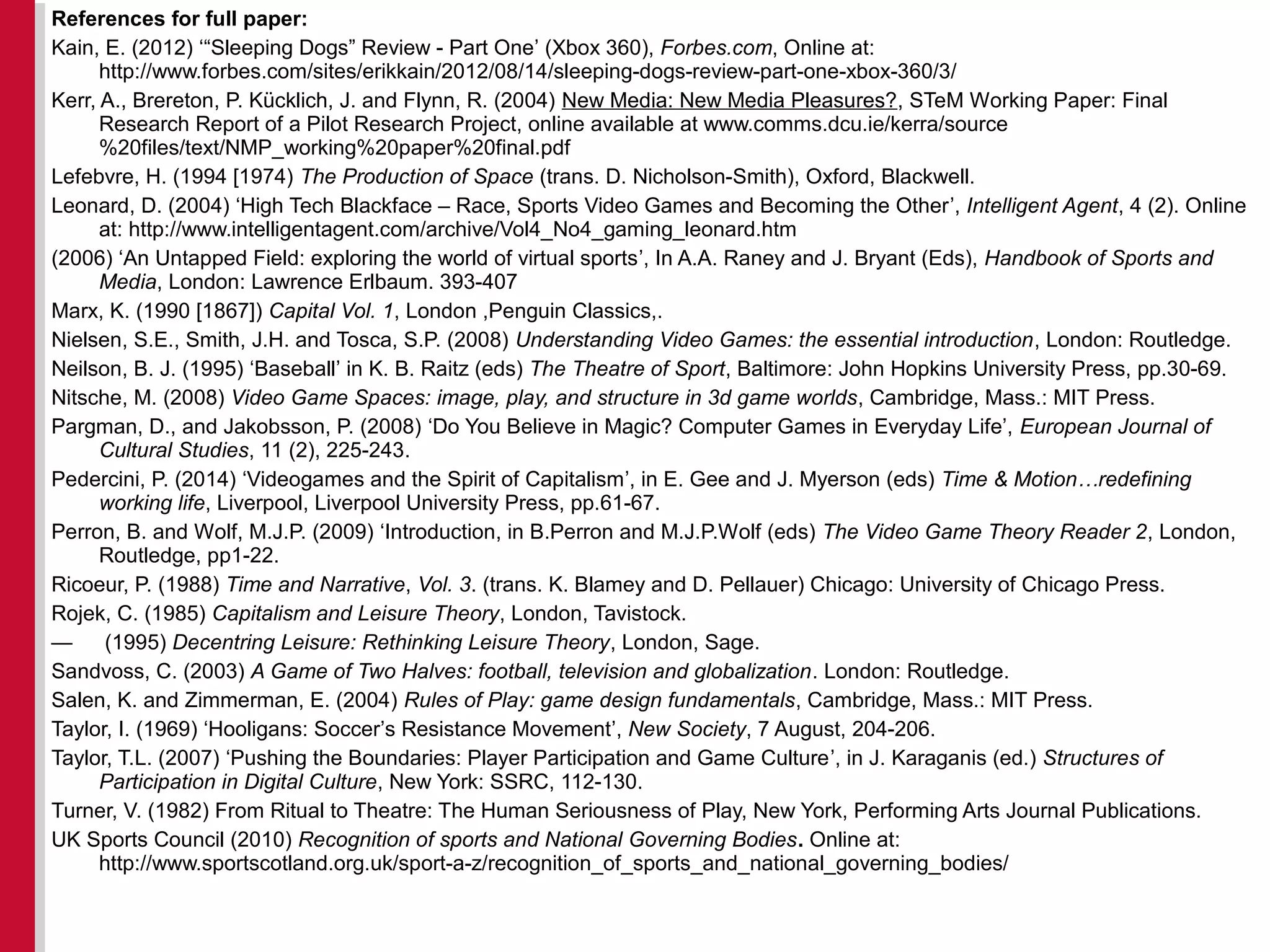References for full paper:
Kain, E. (2012) ‘“Sleeping Dogs” Review - Part One’ (Xbox 360), Forbes.com, Online at:
http://www.forbes.com/sites/erikkain/2012/08/14/sleeping-dogs-review-part-one-xbox-360/3/
Kerr, A., Brereton, P. Kücklich, J. and Flynn, R. (2004) New Media: New Media Pleasures?, STeM Working Paper: Final
Research Report of a Pilot Research Project, online available at www.comms.dcu.ie/kerra/source
%20files/text/NMP_working%20paper%20final.pdf
Lefebvre, H. (1994 [1974) The Production of Space (trans. D. Nicholson-Smith), Oxford, Blackwell.
Leonard, D. (2004) ‘High Tech Blackface – Race, Sports Video Games and Becoming the Other’, Intelligent Agent, 4 (2). Online
at: http://www.intelligentagent.com/archive/Vol4_No4_gaming_leonard.htm
(2006) ‘An Untapped Field: exploring the world of virtual sports’, In A.A. Raney and J. Bryant (Eds), Handbook of Sports and
Media, London: Lawrence Erlbaum. 393-407
Marx, K. (1990 [1867]) Capital Vol. 1, London ,Penguin Classics,.
Nielsen, S.E., Smith, J.H. and Tosca, S.P. (2008) Understanding Video Games: the essential introduction, London: Routledge.
Neilson, B. J. (1995) ‘Baseball’ in K. B. Raitz (eds) The Theatre of Sport, Baltimore: John Hopkins University Press, pp.30-69.
Nitsche, M. (2008) Video Game Spaces: image, play, and structure in 3d game worlds, Cambridge, Mass.: MIT Press.
Pargman, D., and Jakobsson, P. (2008) ‘Do You Believe in Magic? Computer Games in Everyday Life’, European Journal of
Cultural Studies, 11 (2), 225-243.
Pedercini, P. (2014) ‘Videogames and the Spirit of Capitalism’, in E. Gee and J. Myerson (eds) Time & Motion…redefining
working life, Liverpool, Liverpool University Press, pp.61-67.
Perron, B. and Wolf, M.J.P. (2009) ‘Introduction, in B.Perron and M.J.P.Wolf (eds) The Video Game Theory Reader 2, London,
Routledge, pp1-22.
Ricoeur, P. (1988) Time and Narrative, Vol. 3. (trans. K. Blamey and D. Pellauer) Chicago: University of Chicago Press.
Rojek, C. (1985) Capitalism and Leisure Theory, London, Tavistock.
— (1995) Decentring Leisure: Rethinking Leisure Theory, London, Sage.
Sandvoss, C. (2003) A Game of Two Halves: football, television and globalization. London: Routledge.
Salen, K. and Zimmerman, E. (2004) Rules of Play: game design fundamentals, Cambridge, Mass.: MIT Press.
Taylor, I. (1969) ‘Hooligans: Soccer’s Resistance Movement’, New Society, 7 August, 204-206.
Taylor, T.L. (2007) ‘Pushing the Boundaries: Player Participation and Game Culture’, in J. Karaganis (ed.) Structures of
Participation in Digital Culture, New York: SSRC, 112-130.
Turner, V. (1982) From Ritual to Theatre: The Human Seriousness of Play, New York, Performing Arts Journal Publications.
UK Sports Council (2010) Recognition of sports and National Governing Bodies. Online at:
http://www.sportscotland.org.uk/sport-a-z/recognition_of_sports_and_national_governing_bodies/
 