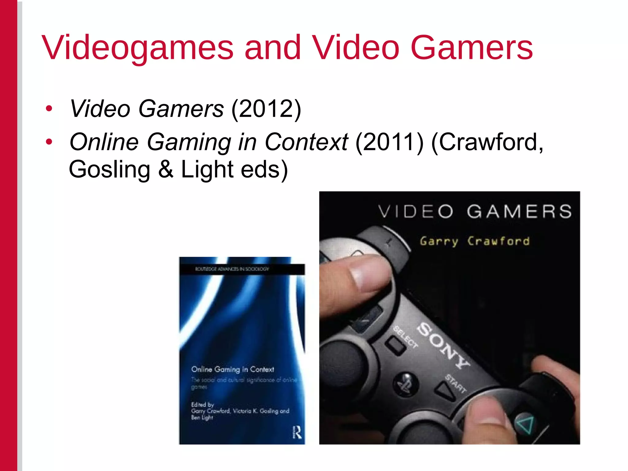 • Video Gamers (2012)
• Online Gaming in Context (2011) (Crawford,
Gosling & Light eds)
Videogames and Video Gamers
 