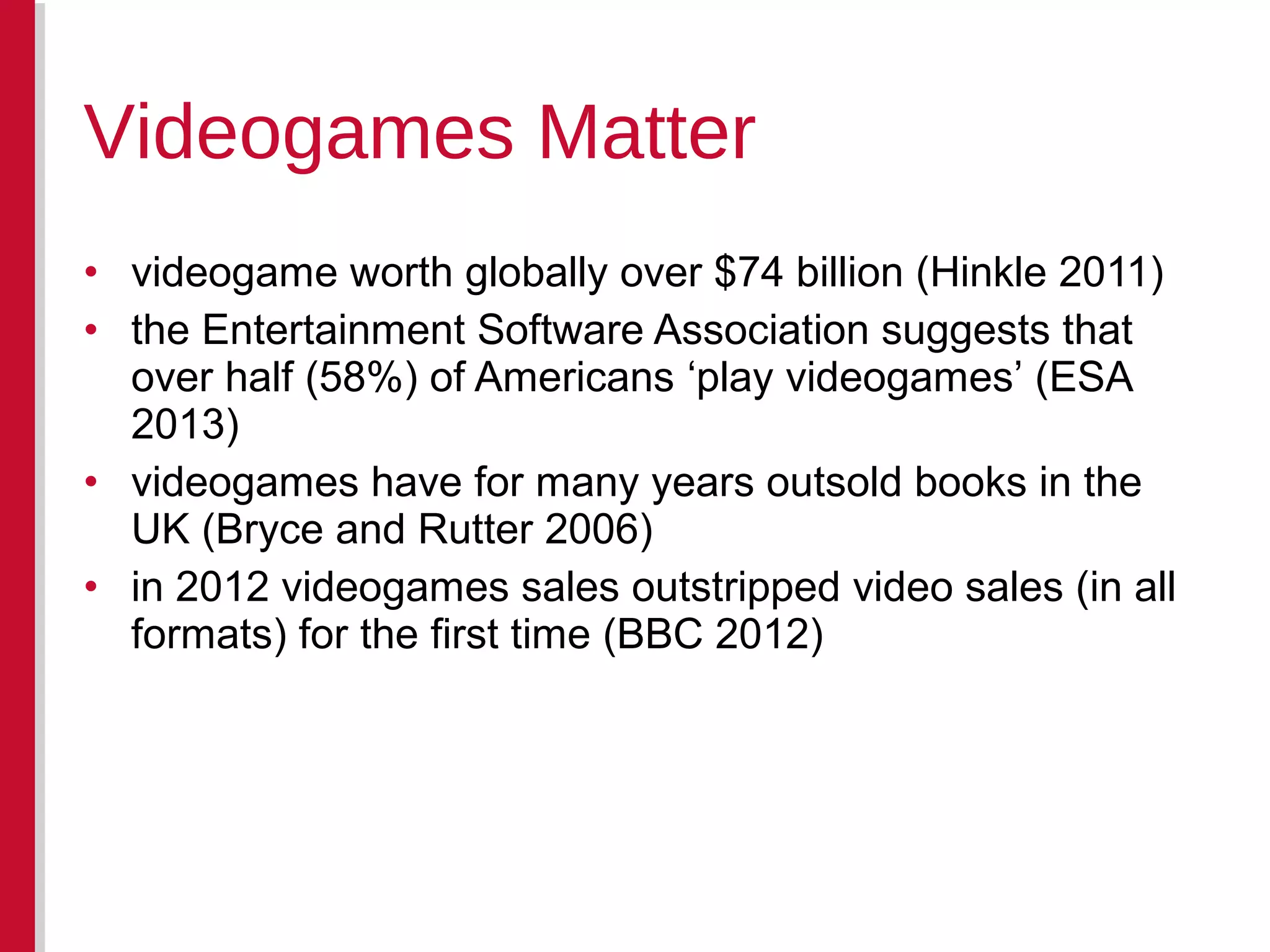 • videogame worth globally over $74 billion (Hinkle 2011)
• the Entertainment Software Association suggests that
over half (58%) of Americans ‘play videogames’ (ESA
2013)
• videogames have for many years outsold books in the
UK (Bryce and Rutter 2006)
• in 2012 videogames sales outstripped video sales (in all
formats) for the first time (BBC 2012)
Videogames Matter
 
