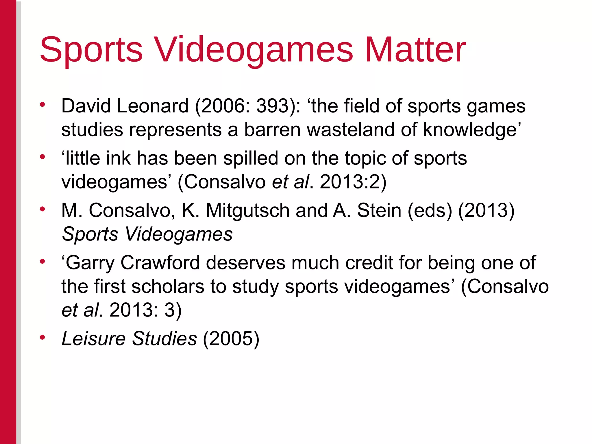 • David Leonard (2006: 393): ‘the field of sports games
studies represents a barren wasteland of knowledge’
• ‘little ink has been spilled on the topic of sports
videogames’ (Consalvo et al. 2013:2)
• M. Consalvo, K. Mitgutsch and A. Stein (eds) (2013)
Sports Videogames
• ‘Garry Crawford deserves much credit for being one of
the first scholars to study sports videogames’ (Consalvo
et al. 2013: 3)
• Leisure Studies (2005)
Sports Videogames Matter
 
