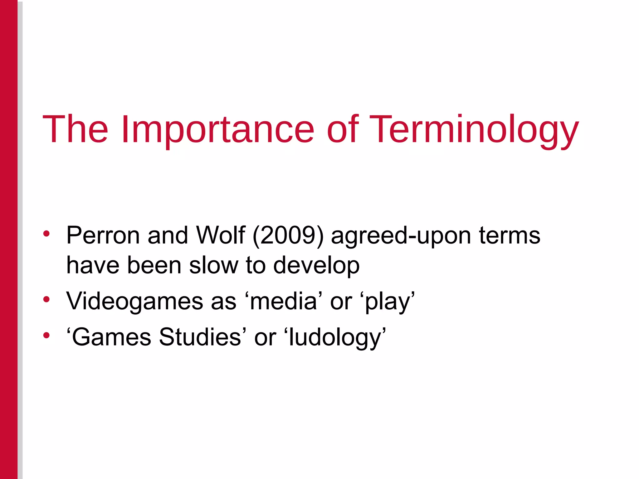 • Perron and Wolf (2009) agreed-upon terms
have been slow to develop
• Videogames as ‘media’ or ‘play’
• ‘Games Studies’ or ‘ludology’
The Importance of Terminology
 