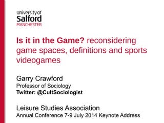 Is it in the Game? reconsidering
game spaces, definitions and sports
videogames
Garry Crawford
Professor of Sociology
Twitter: @CultSociologist
Leisure Studies Association
Annual Conference 7-9 July 2014 Keynote Address
 