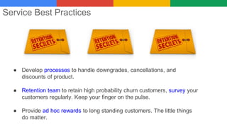 Service Best Practices
● Develop processes to handle downgrades, cancellations, and
discounts of product.
● Retention team to retain high probability churn customers, survey your
customers regularly. Keep your finger on the pulse.
● Provide ad hoc rewards to long standing customers. The little things
do matter.
 