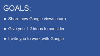 GOALS:
● Share how Google views churn
● Give you 1-2 ideas to consider
● Invite you to work with Google
 
