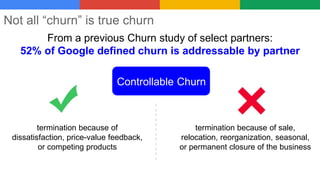 Not all “churn” is true churn
Controllable Churn
termination because of sale,
relocation, reorganization, seasonal,
or permanent closure of the business
termination because of
dissatisfaction, price-value feedback,
or competing products
From a previous Churn study of select partners:
52% of Google defined churn is addressable by partner
 