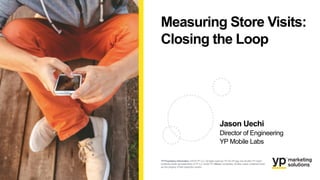 Measuring Store Visits:
Closing the Loop
Jason Uechi
Director of Engineering
YP Mobile Labs
YP Proprietary Information: ©2016 YP LLC.All rights reserved.YP, theYP logo and all other YP marks
contained herein are trademarks ofYP LLC and/or YP affiliated companies. All other marks contained herein
are the property of their respectiveowners.
 