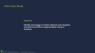 Confidential and Proprietary | Do Not Distribute | © 2014 xAd, Inc.
Objective
Identify and engage in-market, Hispanic auto shoppers
and drive foot traffic to regional Dealer Group X
locations
Auto Case Study
 