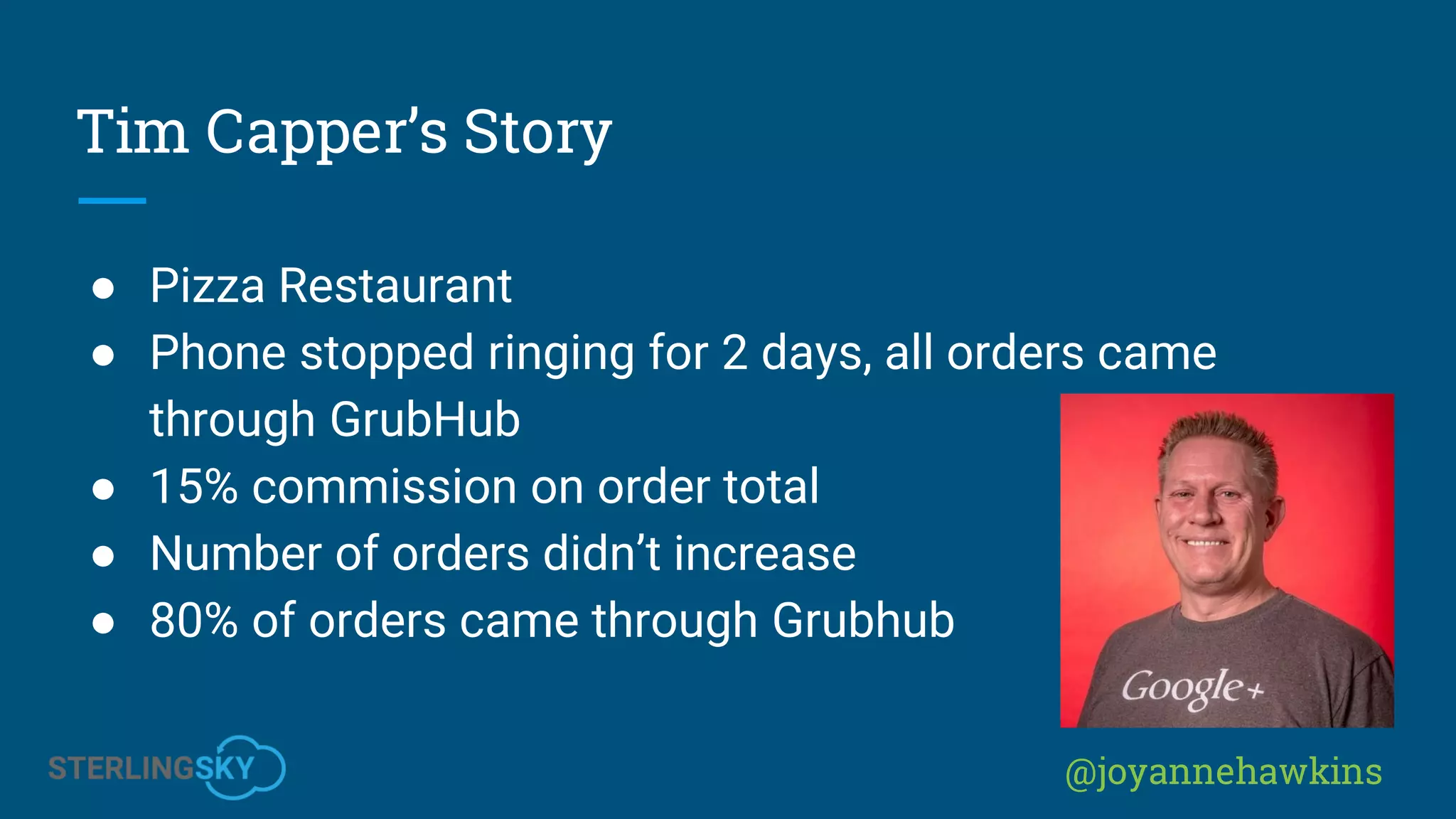 @joyannehawkins
Tim Capper’s Story
● Pizza Restaurant
● Phone stopped ringing for 2 days, all orders came
through GrubHub
● 15% commission on order total
● Number of orders didn’t increase
● 80% of orders came through Grubhub
 