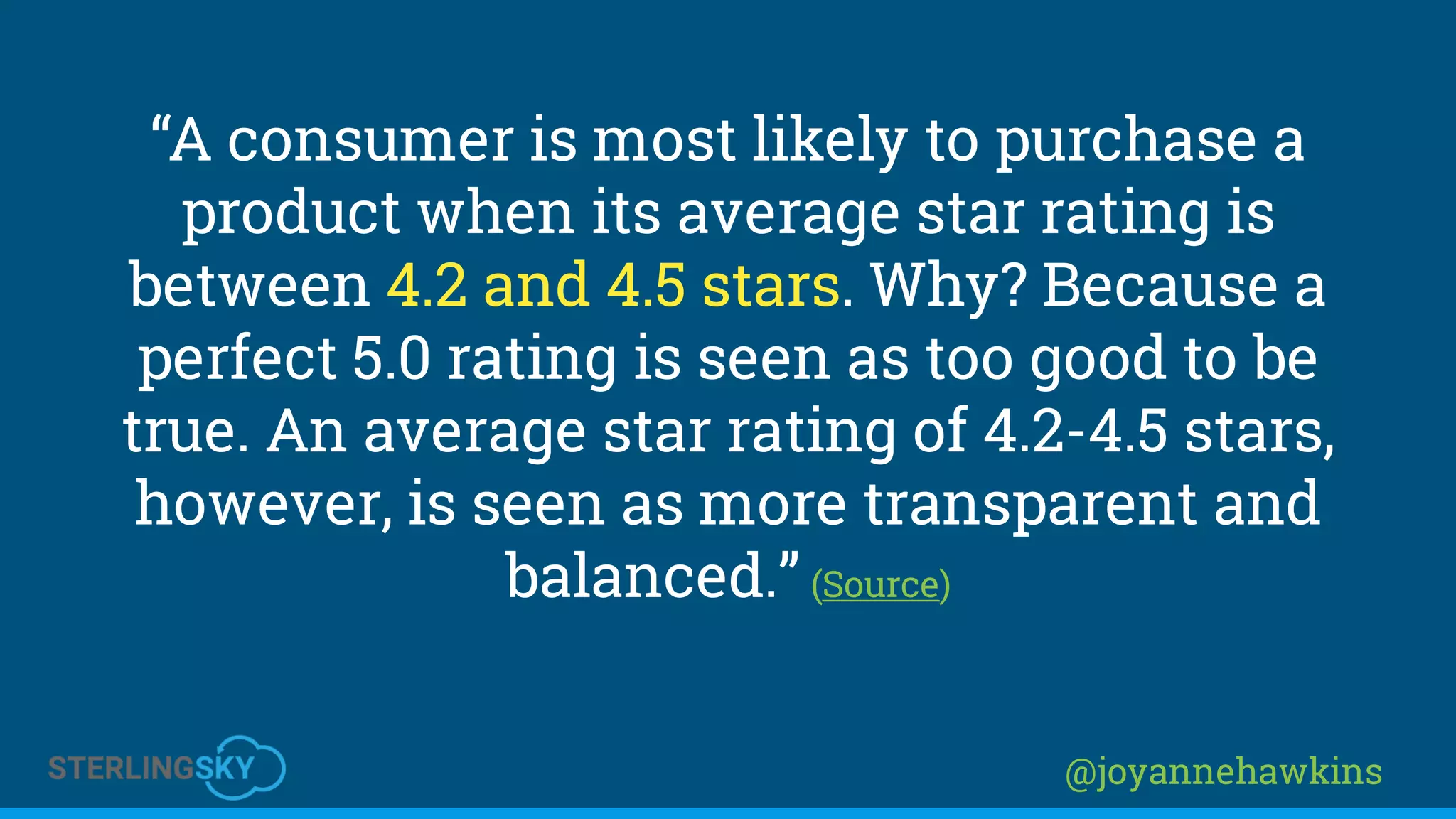 @joyannehawkins
“A consumer is most likely to purchase a
product when its average star rating is
between 4.2 and 4.5 stars. Why? Because a
perfect 5.0 rating is seen as too good to be
true. An average star rating of 4.2-4.5 stars,
however, is seen as more transparent and
balanced.” (Source)
 