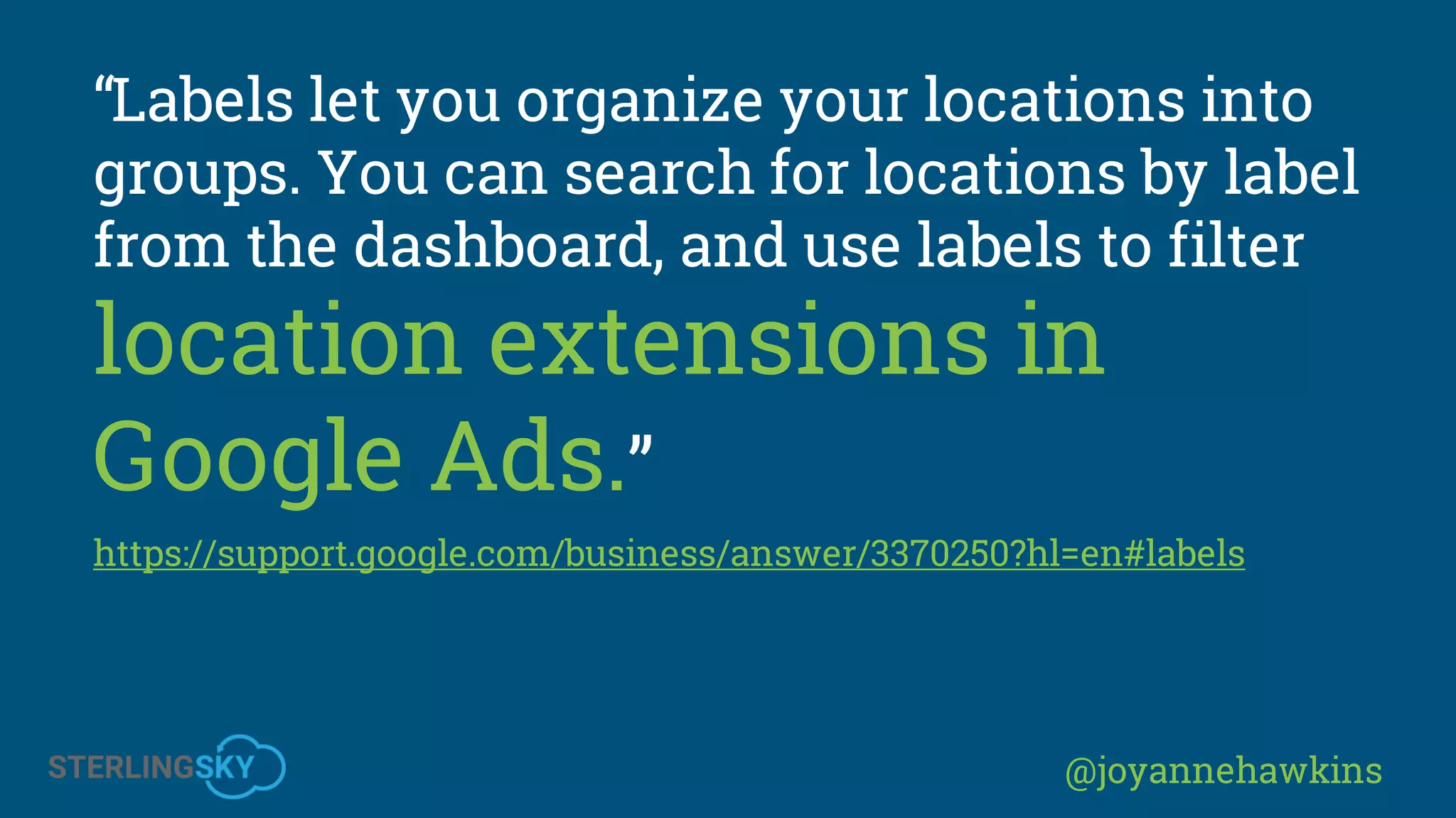 @joyannehawkins
“Labels let you organize your locations into
groups. You can search for locations by label
from the dashboard, and use labels to filter
location extensions in
Google Ads.”
https://support.google.com/business/answer/3370250?hl=en#labels
 