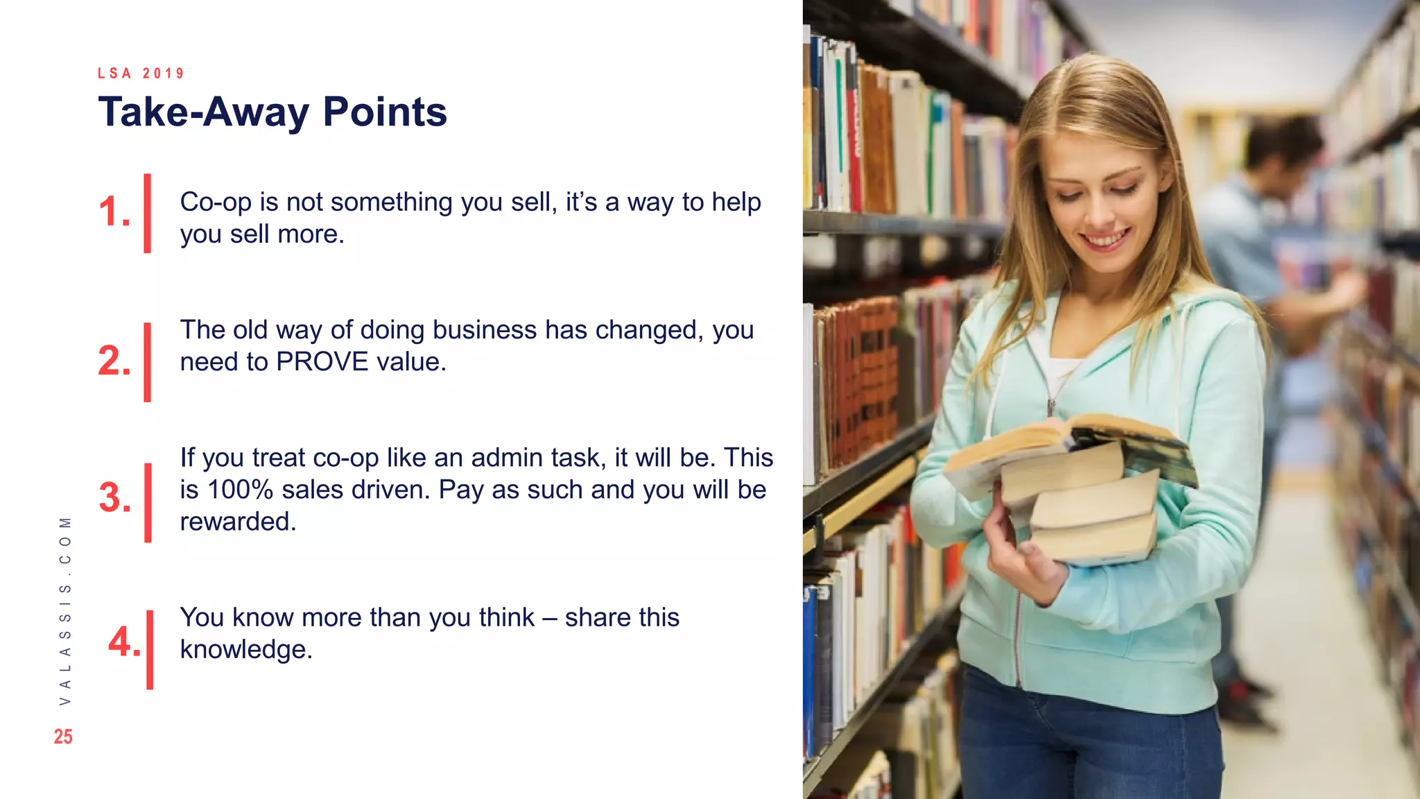 25
VALASSIS.COM
© 2 0 1 8 V A L A S S I S | C O N F I D E N T I A L
L S A 2 0 1 9
Take-Away Points
The picture can't be displayed.
Co-op is not something you sell, it’s a way to help
you sell more.
The old way of doing business has changed, you
need to PROVE value.
If you treat co-op like an admin task, it will be. This
is 100% sales driven. Pay as such and you will be
rewarded.
You know more than you think – share this
knowledge.
1.
2.
3.
4.
 