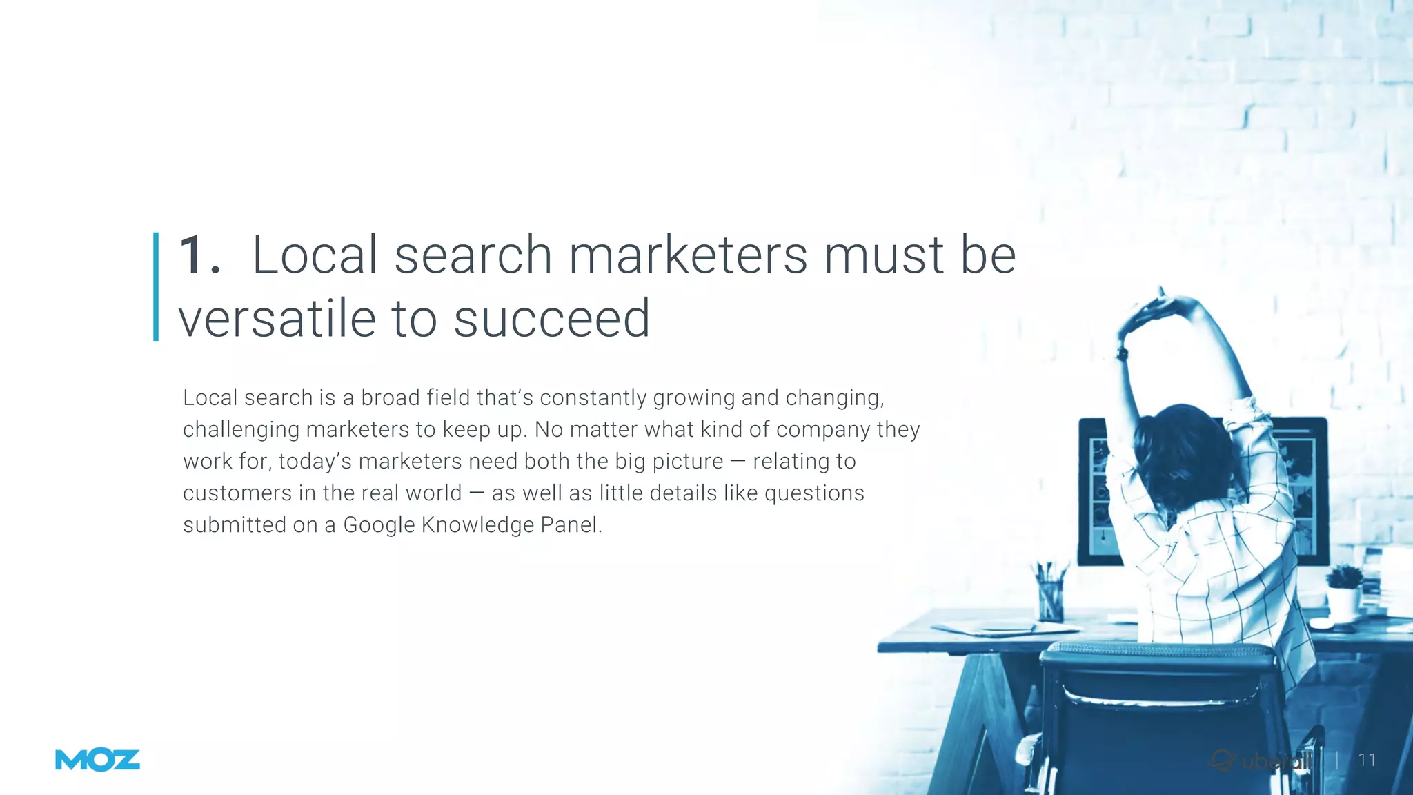 | 11
Local search is a broad field that’s constantly growing and changing,
challenging marketers to keep up. No matter what kind of company they
work for, today’s marketers need both the big picture — relating to
customers in the real world — as well as little details like questions
submitted on a Google Knowledge Panel.
1. Local search marketers must be
versatile to succeed
 