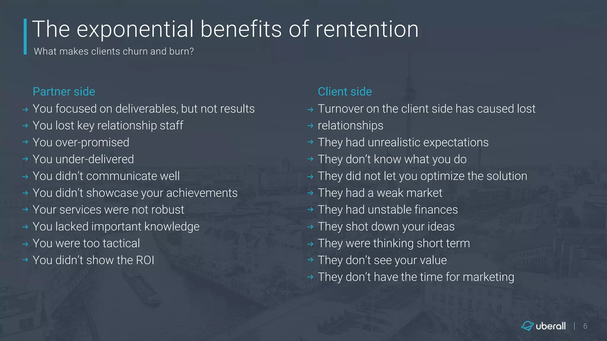 |
The exponential benefits of rentention
What makes clients churn and burn?
You focused on deliverables, but not results
You lost key relationship staff
You over-promised
You under-delivered
You didn’t communicate well
You didn’t showcase your achievements
Your services were not robust
You lacked important knowledge
You were too tactical
You didn’t show the ROI
Partner side
Turnover on the client side has caused lost
relationships
They had unrealistic expectations
They don’t know what you do
They did not let you optimize the solution
They had a weak market
They had unstable finances
They shot down your ideas
They were thinking short term
They don’t see your value
They don’t have the time for marketing
Client side
6
 