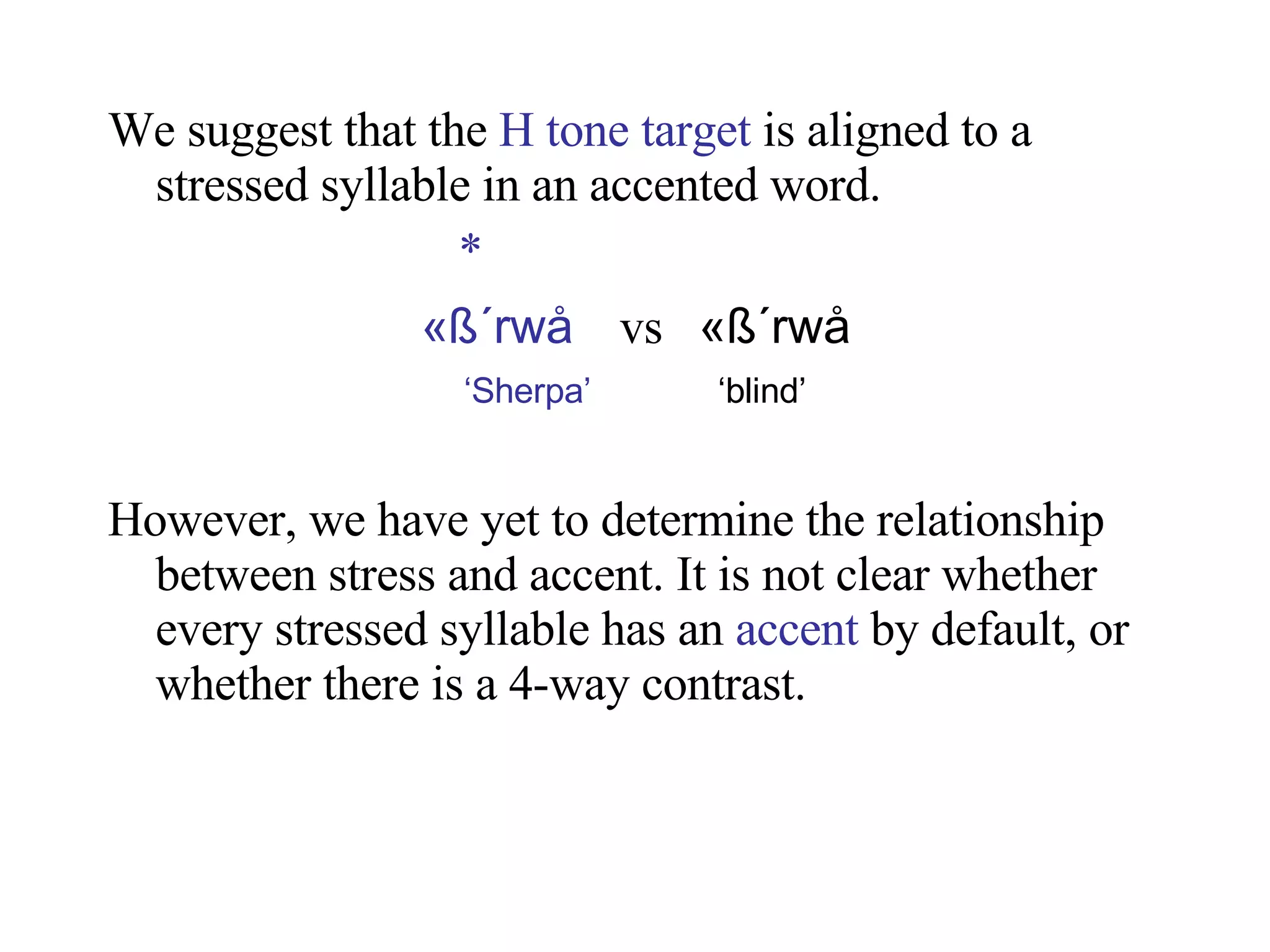 We suggest that the  H tone target  is aligned to a stressed syllable in an accented word.   * «ß ´rwå   vs  «ß ´rwå ‘ Sherpa’   ‘blind’ However, we have yet to determine the relationship between stress and accent. It is not clear whether every stressed syllable has an  accent  by default, or whether there is a 4-way contrast. 